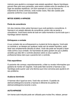 instrutor para ajudá-lo a conseguir este estado agradável. Alguns hipnólogos
gravam fitas para seus pacientes, para serem usadas entre as sessões ou no
lugar de sessões repetitivas. Um bom exemplo é o uso da hipnose no
tratamento de dores crônicas, onde muitas vezes, fitas são usadas pelo
paciente conforme a sua necessidade.
MITOS SOBRE A HIPNOSE
Perda da consciência
Um dos maiores mitos sobre hipnose é que você perderá a consciência. A
hipnose é um estado alterado de consciência, porém não se perde a
consciência. Você ficará ciente de tudo em cada momento e ouvirá tudo que o
hipnólogo estiver dizendo.
Enfraquece a vontade
A sua vontade não se enfraquecerá ou mudará de forma alguma. Você está
no controle e, se desejar por qualquer razão sair do estado hipnótico, pode
fazer isso simplesmente abrindo os olhos. Você não pode ser forçado a fazer
nada contra a sua vontade. Os hipnotistas de palco gostam de que a platéia
acredite que eles têm o controle absoluto sobre os seus sujeitos. O
profissional deixa claro que o paciente tem o controle.
Fala espontânea
O paciente não começa, espontaneamente, a falar ou revelar informações que
gostaria de manter em segredo. Você pode falar durante a hipnose e seu
hipnólogo pode querer usar uma técnica que inclui conversa para ajudá-lo em
seu problema.
Acaba-se dormindo
A hipnose não é igual ao sono. Você não vai dormir. O padrão do
eletroencefalograma durante a hipnose é diferente do padrão do
eletroencefalograma durante o sono.
AUTO-HIPNOSE
Um transe auto-induzido pode ser utilizado para muitos fins; relaxar, pensar
 