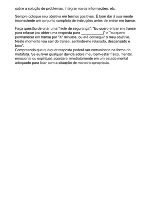 sobre a solução de problemas, integrar novas informações, etc.
Sempre coloque seu objetivo em termos positivos. É bom dar à sua mente
inconsciente um conjunto completo de instruções antes de entrar em transe.
Faça questão de criar uma "rede de segurança": "Eu quero entrar em transe
para relaxar (ou obter uma resposta para ___________)" e "eu quero
permanecer em transe por "X" minutos, ou até conseguir o meu objetivo.
Neste momento vou sair do transe, sentindo-me relaxado, descansado e
bem".
Compreendo que qualquer resposta poderá ser comunicada na forma de
metáfora. Se eu tiver qualquer dúvida sobre meu bem-estar físico, mental,
emocional ou espiritual, acordarei imediatamente em um estado mental
adequado para lidar com a situação de maneira apropriada.
 