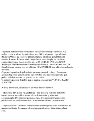 Veja bem, Fábio Puentes (este cara do sotaque castelhano) é hipnotista. Ou
melhor, existem vários tipos de hipnotistas. Não é só porque o que ele faz é
RIDÍCULO (isso eu concordo plenamente) que a hipnose que ele faz será
mentira. É assim: Existem médicos que fazem uma cirurgia, etc e existem
outros médicos que fazem abortos, etc: MAS OS DOIS SÃO MÉDICOS!
Aquilo que Fábio Puentes faz é uma hipnose chamada "HIPNOSE DE PALCO".
Aquele tipo de hipnose tem por objetivo DEMONSTRAR que a hipnose realmente
funciona.
O que um hipnotista de palco sério, que quer ajudar deve fazer: Demonstrar
que aquela pessoa que está sendo hipnotizada é uma pessoa suscetível e que
poderá trabalhar-se com ela quando ela necessitar.
O que um hipnotista de palco, que só quer se aparecer faz: VIRA UM FÁBIO
PUENTES!
A título de dúvidas, vai abaixo os diversos tipos de hipnose:
- Hipnotista de Cátedra ou Acadêmico - Sua missão é o ensino, transmitir
conhecimentos sobre hipnose nos níveis de extensão, graduação e
pós-graduação. Deve realizar pesquisas nesta área juntamente com outros
profissionais de nível universitário. Atuação em Escolas e Universidades.
- Hipnoeducador - Utiliza os conhecimentos sobre hipnose como instrumento ou
recurso facilitador do processo de ensino-aprendizagem. Atuação em sala de
aula.
 
