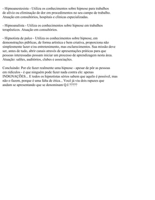 - Hipnoanestesista - Utiliza os conhecimentos sobre hipnose para trabalhos
de alívio ou eliminação de dor em procedimentos no seu campo de trabalho.
Atuação em consultórios, hospitais e clínicas especializadas.
- Hipnoanalista - Utiliza os conhecimentos sobre hipnose em trabalhos
terapêuticos. Atuação em consultórios.
- Hipnotista de palco - Utiliza os conhecimentos sobre hipnose, em
demonstrações públicas, de forma artística e bem criativa, proporciona não
simplesmente lazer e/ou entretenimento, mas esclarecimentos. Sua missão deve
ser, antes de tudo, abrir canais através de apresentações práticas para que
pessoas interessadas possam iniciar um processo de aprendizagem nesta área.
Atuação: salões, auditórios, clubes e associações.
Concluindo: Por ele fazer realmente uma hipnose - apesar de pôr as pessoas
em ridículos - é que ninguém pode fazer nada contra ele: apenas
INDGNAÇÕES... E todos os hipnotistas sérios sabem que aquilo é possível, mas
não o fazem, porque é uma falta de ética... Você já viu dois rapazes que
andam se apresentando que se denominam Q.I ?????
 