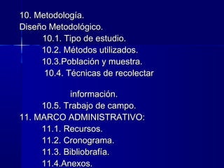 10. Metodología.
Diseño Metodológico.
     10.1. Tipo de estudio.
     10.2. Métodos utilizados.
     10.3.Población y muestra.
      10.4. Técnicas de recolectar

             información.
     10.5. Trabajo de campo.
11. MARCO ADMINISTRATIVO:
     11.1. Recursos.
     11.2. Cronograma.
     11.3. Bibliobrafía.
     11.4.Anexos.
 