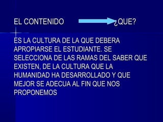 EL CONTENIDO               ¿QUE?

ES LA CULTURA DE LA QUE DEBERA
APROPIARSE EL ESTUDIANTE. SE
SELECCIONA DE LAS RAMAS DEL SABER QUE
EXISTEN, DE LA CULTURA QUE LA
HUMANIDAD HA DESARROLLADO Y QUE
MEJOR SE ADECUA AL FIN QUE NOS
PROPONEMOS
 