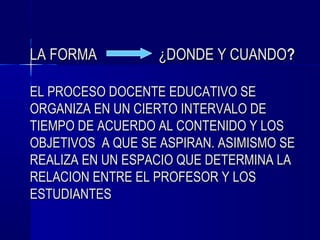 LA FORMA          ¿DONDE Y CUANDO?

EL PROCESO DOCENTE EDUCATIVO SE
ORGANIZA EN UN CIERTO INTERVALO DE
TIEMPO DE ACUERDO AL CONTENIDO Y LOS
OBJETIVOS A QUE SE ASPIRAN. ASIMISMO SE
REALIZA EN UN ESPACIO QUE DETERMINA LA
RELACION ENTRE EL PROFESOR Y LOS
ESTUDIANTES
 