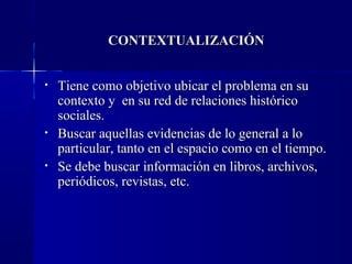 CONTEXTUALIZACIÓN


•   Tiene como objetivo ubicar el problema en su
    contexto y en su red de relaciones histórico
    sociales.
•   Buscar aquellas evidencias de lo general a lo
    particular, tanto en el espacio como en el tiempo.
•   Se debe buscar información en libros, archivos,
    periódicos, revistas, etc.
 