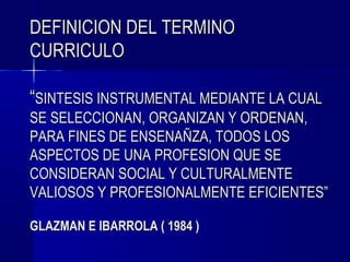 DEFINICION DEL TERMINO
CURRICULO

“SINTESIS INSTRUMENTAL MEDIANTE LA CUAL
SE SELECCIONAN, ORGANIZAN Y ORDENAN,
PARA FINES DE ENSENAÑZA, TODOS LOS
ASPECTOS DE UNA PROFESION QUE SE
CONSIDERAN SOCIAL Y CULTURALMENTE
VALIOSOS Y PROFESIONALMENTE EFICIENTES”

GLAZMAN E IBARROLA ( 1984 )
 