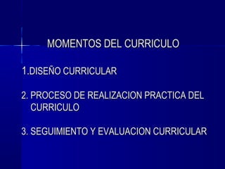 MOMENTOS DEL CURRICULO

1.DISEÑO CURRICULAR

2. PROCESO DE REALIZACION PRACTICA DEL
   CURRICULO

3. SEGUIMIENTO Y EVALUACION CURRICULAR
 
