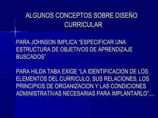 ALGUNOS CONCEPTOS SOBRE DISEÑO
             CURRICULAR

PARA JOHNSON IMPLICA “ESPECIFICAR UNA
ESTRUCTURA DE OBJETIVOS DE APRENDIZAJE
BUSCADOS”

PARA HILDA TABA EXIGE “LA IDENTIFICACION DE LOS
ELEMENTOS DEL CURRICULO, SUS RELACIONES, LOS
PRINCIPIOS DE ORGANIZACION Y LAS CONDICIONES
ADMINISTRATIVAS NECESARIAS PARA IMPLANTARLO”....
 