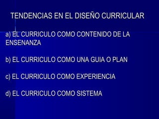 TENDENCIAS EN EL DISEÑO CURRICULAR

a) EL CURRICULO COMO CONTENIDO DE LA
ENSENANZA

b) EL CURRICULO COMO UNA GUIA O PLAN

c) EL CURRICULO COMO EXPERIENCIA

d) EL CURRICULO COMO SISTEMA
 