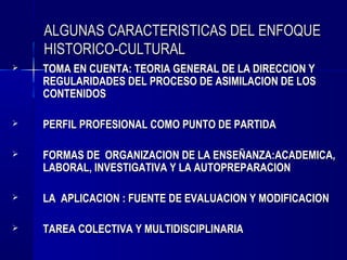 ALGUNAS CARACTERISTICAS DEL ENFOQUE
    HISTORICO-CULTURAL
   TOMA EN CUENTA: TEORIA GENERAL DE LA DIRECCION Y
    REGULARIDADES DEL PROCESO DE ASIMILACION DE LOS
    CONTENIDOS

   PERFIL PROFESIONAL COMO PUNTO DE PARTIDA

   FORMAS DE ORGANIZACION DE LA ENSEÑANZA:ACADEMICA,
    LABORAL, INVESTIGATIVA Y LA AUTOPREPARACION

   LA APLICACION : FUENTE DE EVALUACION Y MODIFICACION

   TAREA COLECTIVA Y MULTIDISCIPLINARIA
 