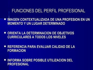 FUNCIONES DEL PERFIL PROFESIONAL
   IMAGEN CONTEXTUALIZADA DE UNA PROFESION EN UN
    MOMENTO Y UN LUGAR DETERMINADO

   ORIENTA LA DETERMINACION DE OBJETIVOS
    CURRICULARES A TODOS LOS NIVELES

   REFERENCIA PARA EVALUAR CALIDAD DE LA
    FORMACION

   INFORMA SOBRE POSIBLE UTILIZACION DEL
    PROFESIONAL
 