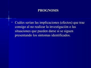 PROGNOSIS


•   Cuáles serían las implicaciones (efectos) que trae
    consigo al no realizar la investigación o las
    situaciones que pueden darse si se siguen
    presentando los síntomas identificados.
 