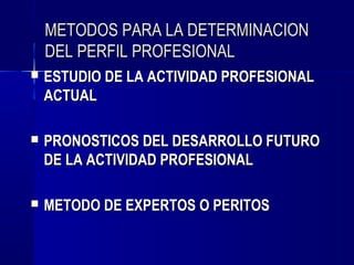 METODOS PARA LA DETERMINACION
    DEL PERFIL PROFESIONAL
   ESTUDIO DE LA ACTIVIDAD PROFESIONAL
    ACTUAL

   PRONOSTICOS DEL DESARROLLO FUTURO
    DE LA ACTIVIDAD PROFESIONAL

   METODO DE EXPERTOS O PERITOS
 