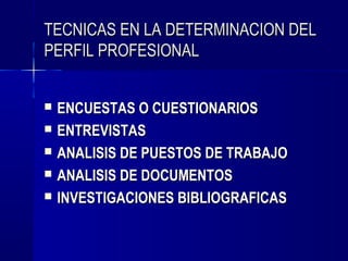 TECNICAS EN LA DETERMINACION DEL
PERFIL PROFESIONAL


   ENCUESTAS O CUESTIONARIOS
   ENTREVISTAS
   ANALISIS DE PUESTOS DE TRABAJO
   ANALISIS DE DOCUMENTOS
   INVESTIGACIONES BIBLIOGRAFICAS
 