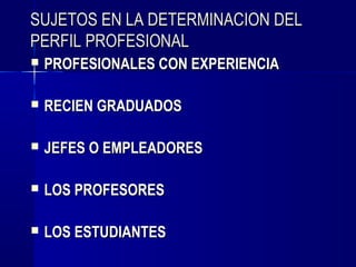 SUJETOS EN LA DETERMINACION DEL
PERFIL PROFESIONAL
   PROFESIONALES CON EXPERIENCIA

   RECIEN GRADUADOS

   JEFES O EMPLEADORES

   LOS PROFESORES

   LOS ESTUDIANTES
 