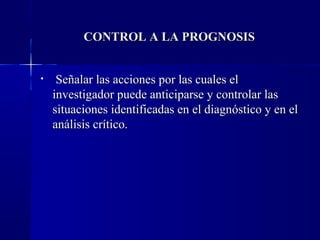 CONTROL A LA PROGNOSIS


•    Señalar las acciones por las cuales el
    investigador puede anticiparse y controlar las
    situaciones identificadas en el diagnóstico y en el
    análisis crítico.
 