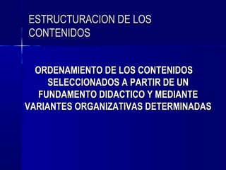 ESTRUCTURACION DE LOS
CONTENIDOS


  ORDENAMIENTO DE LOS CONTENIDOS
     SELECCIONADOS A PARTIR DE UN
   FUNDAMENTO DIDACTICO Y MEDIANTE
VARIANTES ORGANIZATIVAS DETERMINADAS
 
