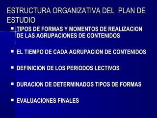 ESTRUCTURA ORGANIZATIVA DEL PLAN DE
ESTUDIO
   TIPOS DE FORMAS Y MOMENTOS DE REALIZACION
    DE LAS AGRUPACIONES DE CONTENIDOS

   EL TIEMPO DE CADA AGRUPACION DE CONTENIDOS

   DEFINICION DE LOS PERIODOS LECTIVOS

   DURACION DE DETERMINADOS TIPOS DE FORMAS

   EVALUACIONES FINALES
 