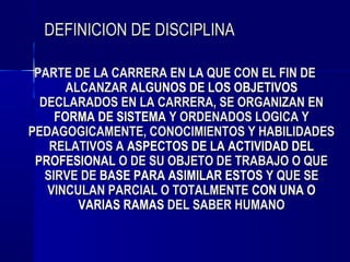 DEFINICION DE DISCIPLINA

 PARTE DE LA CARRERA EN LA QUE CON EL FIN DE
       ALCANZAR ALGUNOS DE LOS OBJETIVOS
  DECLARADOS EN LA CARRERA, SE ORGANIZAN EN
     FORMA DE SISTEMA Y ORDENADOS LOGICA Y
PEDAGOGICAMENTE, CONOCIMIENTOS Y HABILIDADES
    RELATIVOS A ASPECTOS DE LA ACTIVIDAD DEL
 PROFESIONAL O DE SU OBJETO DE TRABAJO O QUE
   SIRVE DE BASE PARA ASIMILAR ESTOS Y QUE SE
   VINCULAN PARCIAL O TOTALMENTE CON UNA O
         VARIAS RAMAS DEL SABER HUMANO
 