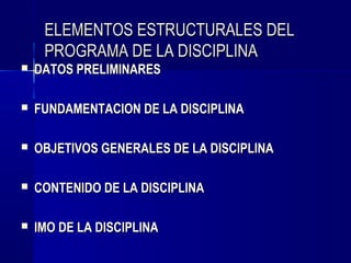 ELEMENTOS ESTRUCTURALES DEL
     PROGRAMA DE LA DISCIPLINA
   DATOS PRELIMINARES

   FUNDAMENTACION DE LA DISCIPLINA

   OBJETIVOS GENERALES DE LA DISCIPLINA

   CONTENIDO DE LA DISCIPLINA

   IMO DE LA DISCIPLINA
 