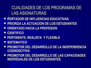 CUALIDADES DE LOS PROGRAMAS DE
      LAS ASIGNATURAS
   PORTADOR DE INFLUENCIAS EDUCATIVAS
   PRIORIZA LA ACTUACION DE LOS ESTUDIANTES
   ORIENTADO HACIA LA PROFESION
   CIENTIFICO
   PERTINENTE, REALISTA Y FLEXIBLE
   SISTEMATICO
   PROMOTOR DEL DESARROLLO DE LA INDEPENDENCIA
    COGNOSCITIVA
   PROMOTOR DEL DESARROLLO DE LAS CAPACIDADES
    INDIVIDUALES DE LOS ESTUDIANTES
 