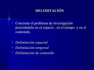DELIMITACIÓN


•   Concretar el problema de investigación
    precisándolo en el espacio , en el tiempo y en el
    contenido.

•   Delimitación espacial
•   Delimitación temporal
•   Delimitación de contenido
 