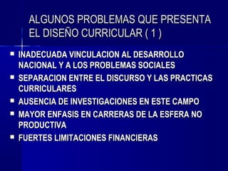 ALGUNOS PROBLEMAS QUE PRESENTA
      EL DISEÑO CURRICULAR ( 1 )
   INADECUADA VINCULACION AL DESARROLLO
    NACIONAL Y A LOS PROBLEMAS SOCIALES
   SEPARACION ENTRE EL DISCURSO Y LAS PRACTICAS
    CURRICULARES
   AUSENCIA DE INVESTIGACIONES EN ESTE CAMPO
   MAYOR ENFASIS EN CARRERAS DE LA ESFERA NO
    PRODUCTIVA
   FUERTES LIMITACIONES FINANCIERAS
 