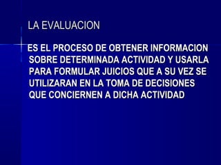 LA EVALUACION

ES EL PROCESO DE OBTENER INFORMACION
SOBRE DETERMINADA ACTIVIDAD Y USARLA
PARA FORMULAR JUICIOS QUE A SU VEZ SE
UTILIZARAN EN LA TOMA DE DECISIONES
QUE CONCIERNEN A DICHA ACTIVIDAD
 