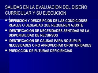 SALIDAS EN LA EVALUACION DEL DISEÑO
CURRICULAR Y SU EJECUCION
   DEFINICION Y DESCRIPCION DE LAS CONDICIONES
    REALES O DESEADAS QUE REQUIEREN AJUSTE
   IDENTIFICACION DE NECESIDADES SENTIDAS VS LA
    DISPONIBILIDAD DE RECURSOS
   IDENTIFICACION DE CAUSAS PARA NO SUPLIR
    NECESIDADES O NO APROVECHAR OPORTUNIDADES
   PREDICCION DE FUTURAS DEFICIENCIAS
 