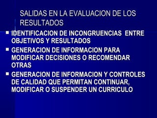 SALIDAS EN LA EVALUACION DE LOS
      RESULTADOS
   IDENTIFICACION DE INCONGRUENCIAS ENTRE
    OBJETIVOS Y RESULTADOS
   GENERACION DE INFORMACION PARA
    MODIFICAR DECISIONES O RECOMENDAR
    OTRAS
   GENERACION DE INFORMACION Y CONTROLES
    DE CALIDAD QUE PERMITAN CONTINUAR,
    MODIFICAR O SUSPENDER UN CURRICULO
 