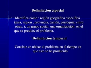 Delimitación espacial
•    Identifica como : región geográfica específica
    (país, región , provincia, cantón, parroquia, entre
     otras. ), un grupo social, una organización en el
    que se produce el problema.

                •Delimitación temporal

    Consiste en ubicar el problema en el tiempo en
                que éste se ha producido
 