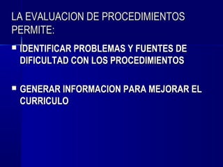 LA EVALUACION DE PROCEDIMIENTOS
PERMITE:
   IDENTIFICAR PROBLEMAS Y FUENTES DE
    DIFICULTAD CON LOS PROCEDIMIENTOS

   GENERAR INFORMACION PARA MEJORAR EL
    CURRICULO
 