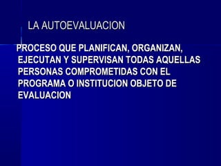 LA AUTOEVALUACION
PROCESO QUE PLANIFICAN, ORGANIZAN,
EJECUTAN Y SUPERVISAN TODAS AQUELLAS
PERSONAS COMPROMETIDAS CON EL
PROGRAMA O INSTITUCION OBJETO DE
EVALUACION
 