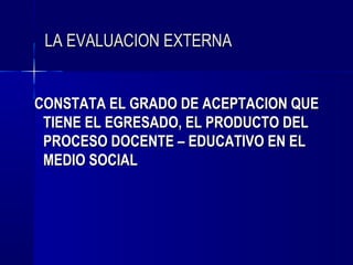 LA EVALUACION EXTERNA


CONSTATA EL GRADO DE ACEPTACION QUE
 TIENE EL EGRESADO, EL PRODUCTO DEL
 PROCESO DOCENTE – EDUCATIVO EN EL
 MEDIO SOCIAL
 