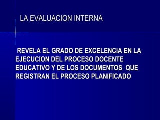 LA EVALUACION INTERNA



REVELA EL GRADO DE EXCELENCIA EN LA
EJECUCION DEL PROCESO DOCENTE
EDUCATIVO Y DE LOS DOCUMENTOS QUE
REGISTRAN EL PROCESO PLANIFICADO
 