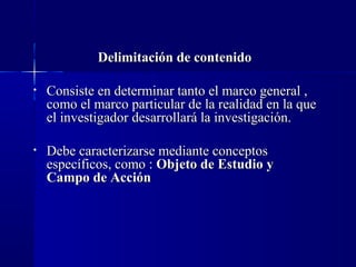 Delimitación de contenido

•   Consiste en determinar tanto el marco general ,
    como el marco particular de la realidad en la que
    el investigador desarrollará la investigación.

•   Debe caracterizarse mediante conceptos
    específicos, como : Objeto de Estudio y
    Campo de Acción
 