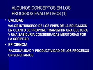 ALGUNOS CONCEPTOS EN LOS
      PROCESOS EVALUATIVOS (1)
   CALIDAD
    VALOR INTRINSECO DE LOS FINES DE LA EDUCACION
    EN CUANTO SE PROPONE TRANSMITIR UNA CULTURA
    Y UNA SABIDURIA CONSIDERADAS MERITORIAS POR
    LA SOCIEDAD
   EFICIENCIA
    RACIONALIDAD Y PRODUCTIVIDAD DE LOS PROCESOS
    UNIVERSITARIOS
 