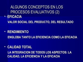 ALGUNOS CONCEPTOS EN LOS
     PROCESOS EVALUATIVOS (2)
   EFICACIA
    VALOR SOCIAL DEL PRODUCTO, DEL RESULTADO

   RENDIMIENTO
    ENGLOBA TANTO LA EFICIENCIA COMO LA EFICACIA

   CALIDAD TOTAL
    LA INTEGRACION DE TODOS LOS ASPECTOS: LA
    CALIDAD, LA EFICIENCIA Y LA EFICACIA
 
