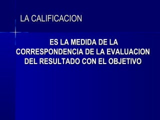 LA CALIFICACION

        ES LA MEDIDA DE LA
CORRESPONDENCIA DE LA EVALUACION
  DEL RESULTADO CON EL OBJETIVO
 