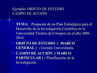Ejemplo: OBJETO DE ESTUDIO
CAMPO DE ACCIÓN

•   TEMA: Propuesta de un Plan Estratégico para el
    Desarrollo de la Investigación Científica en la
    Universidad Técnica de Cotopaxi en el año 2006 –
    2010.
•   OBJETO DE ESTUDIO ( MARCO
    GENERAL ) : Gestión Universitaria.
•   CAMPO DE ACCIÓN ( MARCO
    PARTICULAR ) : Planificación de la
    Investigación.
 