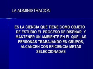LA ADMINISTRACION


 ES LA CIENCIA QUE TIENE COMO OBJETO
  DE ESTUDIO EL PROCESO DE DISEÑAR Y
 MANTENER UN AMBIENTE EN EL QUE LAS
   PERSONAS TRABAJANDO EN GRUPOS,
    ALCANCEN CON EFICIENCIA METAS
            SELECCIONADAS
 