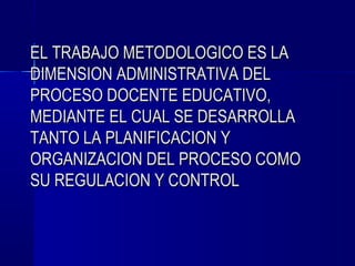 EL TRABAJO METODOLOGICO ES LA
DIMENSION ADMINISTRATIVA DEL
PROCESO DOCENTE EDUCATIVO,
MEDIANTE EL CUAL SE DESARROLLA
TANTO LA PLANIFICACION Y
ORGANIZACION DEL PROCESO COMO
SU REGULACION Y CONTROL
 