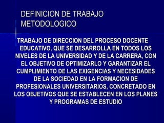 DEFINICION DE TRABAJO
  METODOLOGICO
 TRABAJO DE DIRECCION DEL PROCESO DOCENTE
  EDUCATIVO, QUE SE DESARROLLA EN TODOS LOS
NIVELES DE LA UNIVERSIDAD Y DE LA CARRERA, CON
  EL OBJETIVO DE OPTIMIZARLO Y GARANTIZAR EL
 CUMPLIMIENTO DE LAS EXIGENCIAS Y NECESIDADES
      DE LA SOCIEDAD EN LA FORMACION DE
 PROFESIONALES UNIVERSITARIOS, CONCRETADO EN
LOS OBJETIVOS QUE SE ESTABLECEN EN LOS PLANES
            Y PROGRAMAS DE ESTUDIO
 
