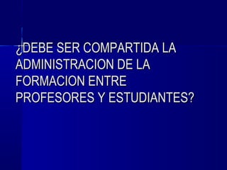 ¿DEBE SER COMPARTIDA LA
ADMINISTRACION DE LA
FORMACION ENTRE
PROFESORES Y ESTUDIANTES?
 