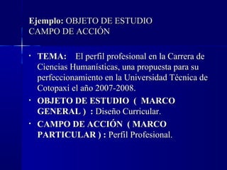 Ejemplo: OBJETO DE ESTUDIO
CAMPO DE ACCIÓN

•   TEMA: El perfil profesional en la Carrera de
    Ciencias Humanísticas, una propuesta para su
    perfeccionamiento en la Universidad Técnica de
    Cotopaxi el año 2007-2008.
•   OBJETO DE ESTUDIO ( MARCO
    GENERAL ) : Diseño Curricular.
•   CAMPO DE ACCIÓN ( MARCO
    PARTICULAR ) : Perfil Profesional.
 