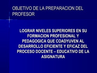 OBJETIVO DE LA PREPARACION DEL
PROFESOR


  LOGRAR NIVELES SUPERIORES EN SU
      FORMACION PROFESIONAL Y
   PEDAGOGICA QUE COADYUVEN AL
  DESARROLLO EFICIENTE Y EFICAZ DEL
 PROCESO DOCENTE – EDUCATIVO DE LA
            ASIGNATURA
 