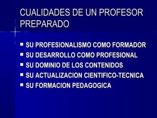 CUALIDADES DE UN PROFESOR
PREPARADO
   SU PROFESIONALISMO COMO FORMADOR
   SU DESARROLLO COMO PROFESIONAL
   SU DOMINIO DE LOS CONTENIDOS
   SU ACTUALIZACION CIENTIFICO-TECNICA
   SU FORMACION PEDAGOGICA
 