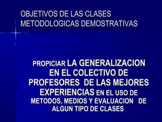 OBJETIVOS DE LAS CLASES
METODOLOGICAS DEMOSTRATIVAS



  PROPICIAR LA GENERALIZACION
     EN EL COLECTIVO DE
 PROFESORES DE LAS MEJORES
   EXPERIENCIAS EN EL USO DE
  METODOS, MEDIOS Y EVALUACION DE
       ALGUN TIPO DE CLASES
 