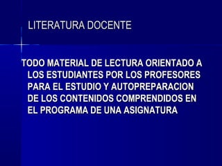 LITERATURA DOCENTE


TODO MATERIAL DE LECTURA ORIENTADO A
 LOS ESTUDIANTES POR LOS PROFESORES
 PARA EL ESTUDIO Y AUTOPREPARACION
 DE LOS CONTENIDOS COMPRENDIDOS EN
 EL PROGRAMA DE UNA ASIGNATURA
 