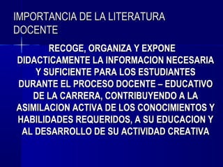 IMPORTANCIA DE LA LITERATURA
DOCENTE
       RECOGE, ORGANIZA Y EXPONE
DIDACTICAMENTE LA INFORMACION NECESARIA
    Y SUFICIENTE PARA LOS ESTUDIANTES
DURANTE EL PROCESO DOCENTE – EDUCATIVO
   DE LA CARRERA, CONTRIBUYENDO A LA
ASIMILACION ACTIVA DE LOS CONOCIMIENTOS Y
HABILIDADES REQUERIDOS, A SU EDUCACION Y
 AL DESARROLLO DE SU ACTIVIDAD CREATIVA
 