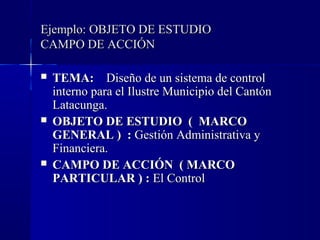 Ejemplo: OBJETO DE ESTUDIO
CAMPO DE ACCIÓN

   TEMA: Diseño de un sistema de control
    interno para el Ilustre Municipio del Cantón
    Latacunga.
   OBJETO DE ESTUDIO ( MARCO
    GENERAL ) : Gestión Administrativa y
    Financiera.
   CAMPO DE ACCIÓN ( MARCO
    PARTICULAR ) : El Control
 